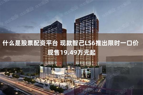什么是股票配资平台 现款智己LS6推出限时一口价 现售19.49万元起