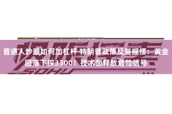 普通人炒股如何加杠杆 特朗普政策反复摇摆：黄金回落下探3300！技术面释放危险信号