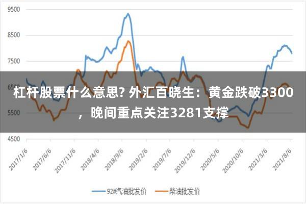 杠杆股票什么意思? 外汇百晓生：黄金跌破3300，晚间重点关注3281支撑