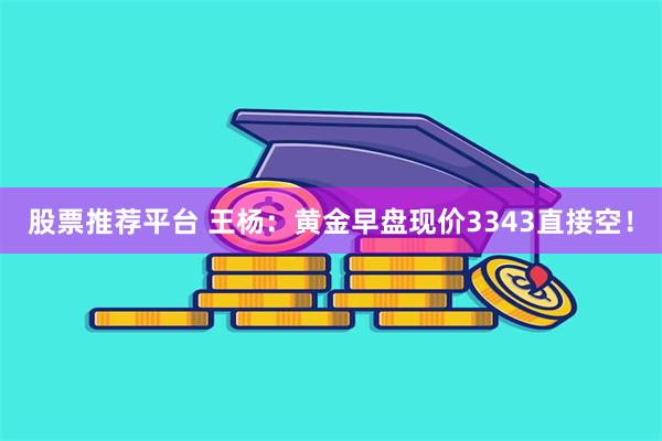 股票推荐平台 王杨：黄金早盘现价3343直接空！