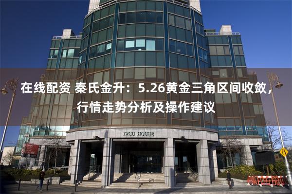 在线配资 秦氏金升：5.26黄金三角区间收敛，行情走势分析及操作建议