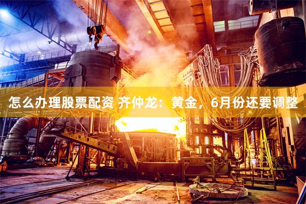 怎么办理股票配资 齐仲龙：黄金，6月份还要调整