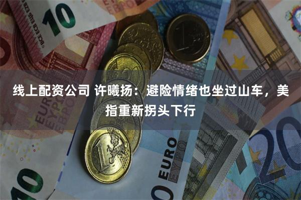 线上配资公司 许曦扬：避险情绪也坐过山车，美指重新拐头下行