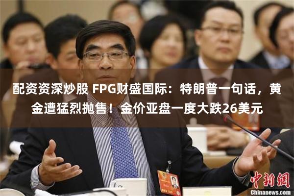 配资资深炒股 FPG财盛国际：特朗普一句话，黄金遭猛烈抛售！金价亚盘一度大跌26美元