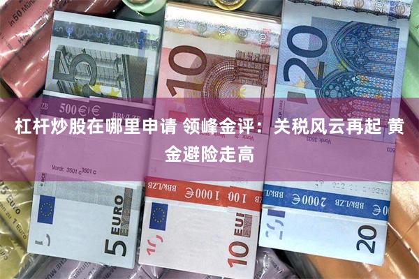 杠杆炒股在哪里申请 领峰金评：关税风云再起 黄金避险走高