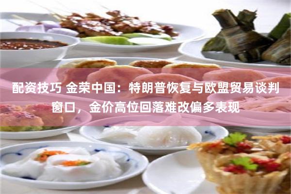 配资技巧 金荣中国：特朗普恢复与欧盟贸易谈判窗口，金价高位回落难改偏多表现