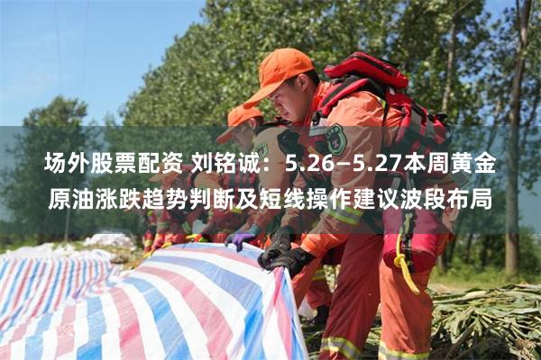 场外股票配资 刘铭诚：5.26—5.27本周黄金原油涨跌趋势判断及短线操作建议波段布局
