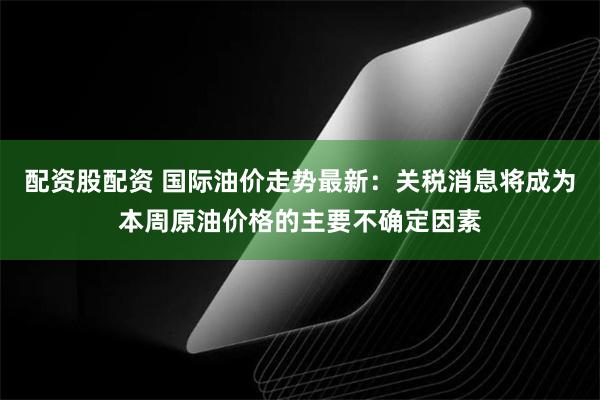 配资股配资 国际油价走势最新：关税消息将成为本周原油价格的主要不确定因素