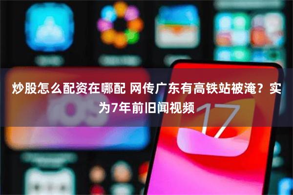 炒股怎么配资在哪配 网传广东有高铁站被淹？实为7年前旧闻视频