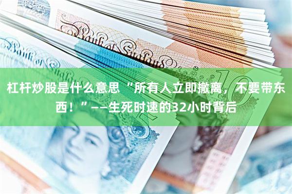 杠杆炒股是什么意思 “所有人立即撤离，不要带东西！”——生死时速的32小时背后