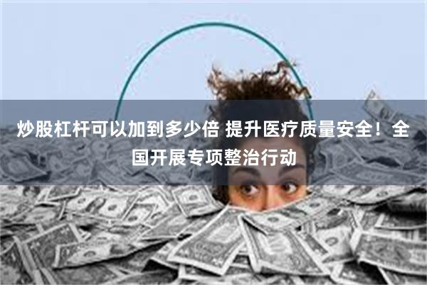 炒股杠杆可以加到多少倍 提升医疗质量安全！全国开展专项整治行动