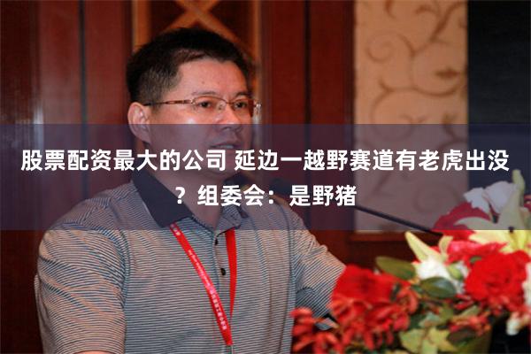 股票配资最大的公司 延边一越野赛道有老虎出没？组委会：是野猪