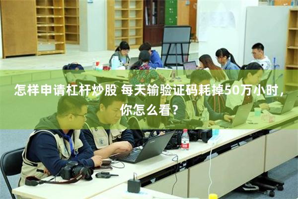 怎样申请杠杆炒股 每天输验证码耗掉50万小时，你怎么看？