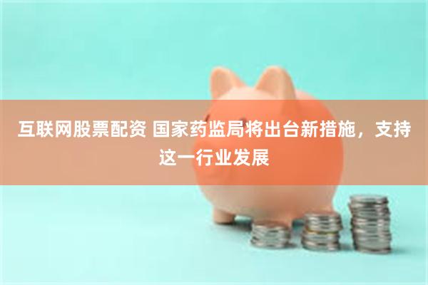 互联网股票配资 国家药监局将出台新措施，支持这一行业发展