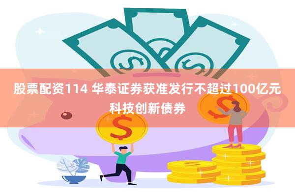 股票配资114 华泰证券获准发行不超过100亿元科技创新债券