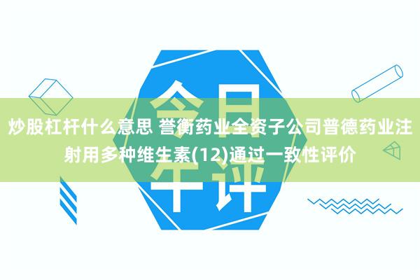 炒股杠杆什么意思 誉衡药业全资子公司普德药业注射用多种维生素(12)通过一致性评价