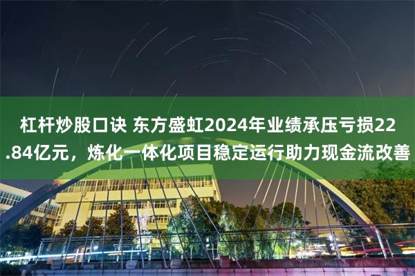 杠杆炒股口诀 东方盛虹2024年业绩承压亏损22.84亿元，炼化一体化项目稳定运行助力现金流改善