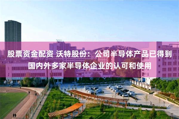 股票资金配资 沃特股份：公司半导体产品已得到国内外多家半导体企业的认可和使用