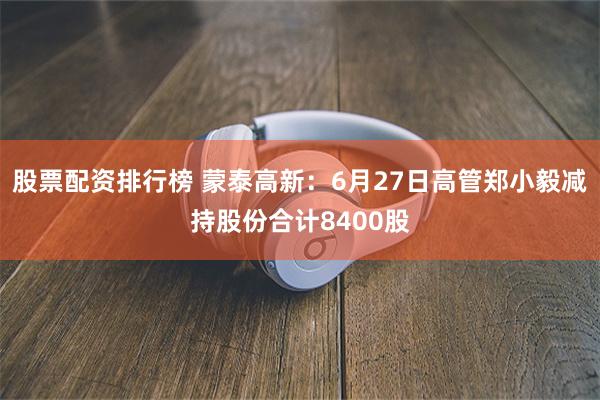 股票配资排行榜 蒙泰高新：6月27日高管郑小毅减持股份合计8400股