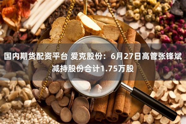 国内期货配资平台 爱克股份：6月27日高管张锋斌减持股份合计1.75万股