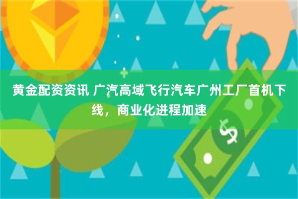 黄金配资资讯 广汽高域飞行汽车广州工厂首机下线，商业化进程加速