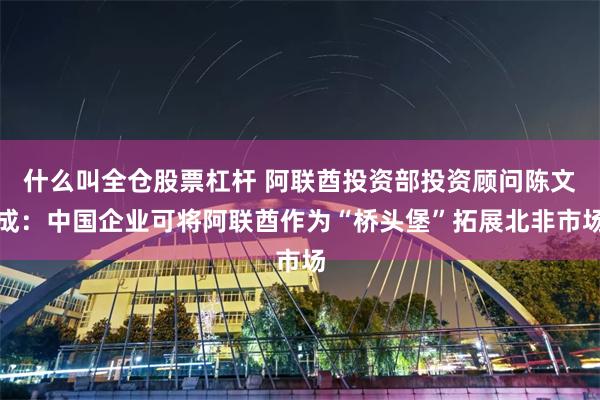 什么叫全仓股票杠杆 阿联酋投资部投资顾问陈文成：中国企业可将阿联酋作为“桥头堡”拓展北非市场