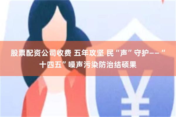 股票配资公司收费 五年攻坚 民“声”守护——“十四五”噪声污染防治结硕果
