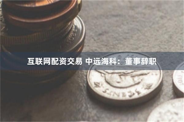 互联网配资交易 中远海科:董事辞职