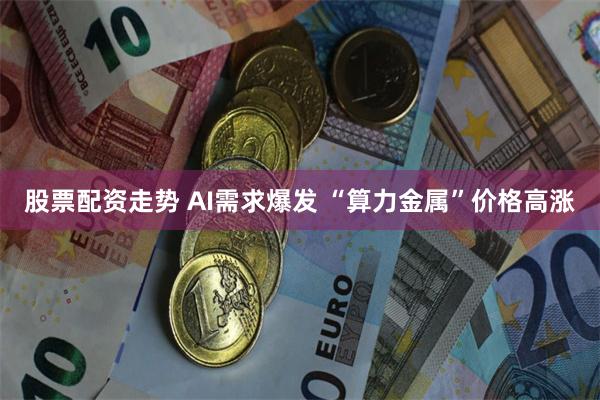 股票配资走势 AI需求爆发 “算力金属”价格高涨