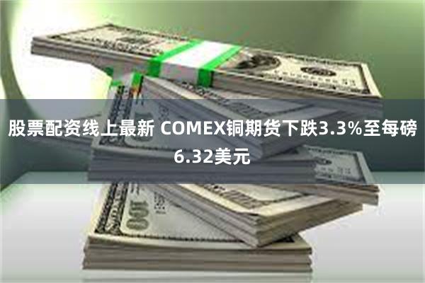 股票配资线上最新 COMEX铜期货下跌3.3%至每磅6.32美元