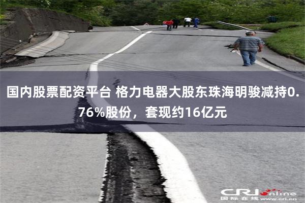 国内股票配资平台 格力电器大股东珠海明骏减持0.76%股份，套现约16亿元