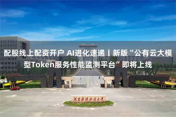 配股线上配资开户 AI进化速递丨新版“公有云大模型Token服务性能监测平台”即将上线
