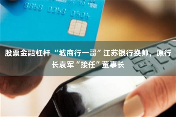 股票金融杠杆 “城商行一哥”江苏银行换帅，原行长袁军“接任”董事长