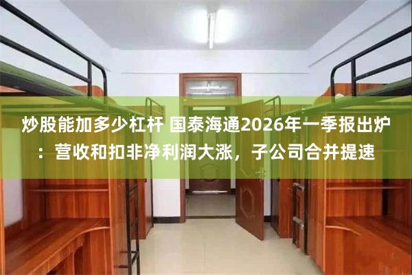 炒股能加多少杠杆 国泰海通2026年一季报出炉：营收和扣非净利润大涨，子公司合并提速