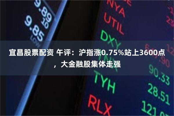 宜昌股票配资 午评：沪指涨0.75%站上3600点，大金融股集体走强