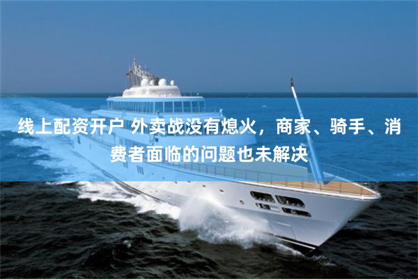 线上配资开户 外卖战没有熄火，商家、骑手、消费者面临的问题也未解决