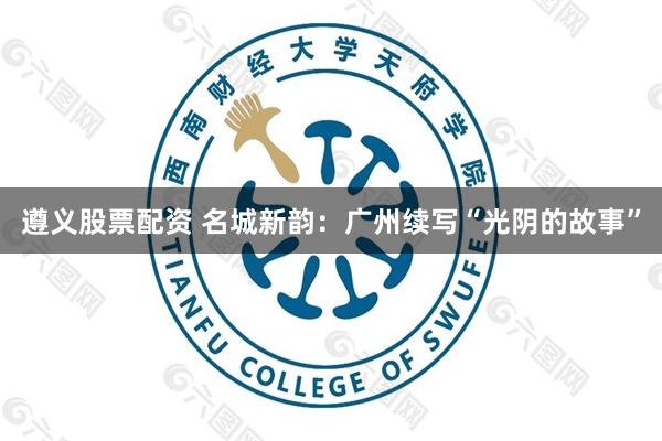 遵义股票配资 名城新韵：广州续写“光阴的故事”