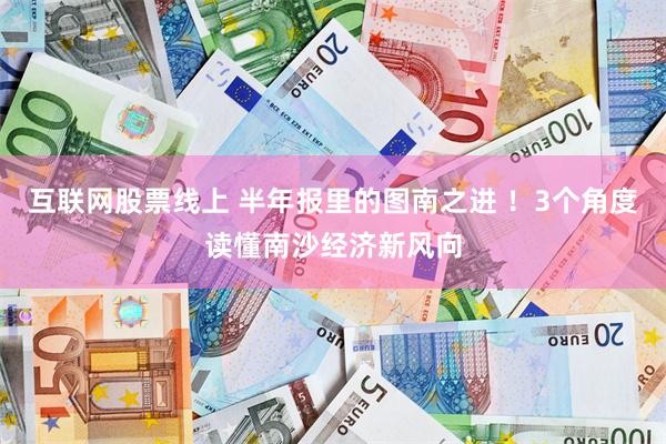 互联网股票线上 半年报里的图南之进 ！3个角度读懂南沙经济新风向