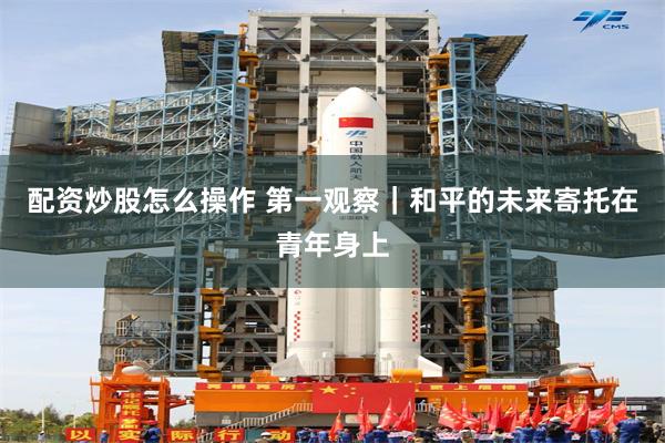 配资炒股怎么操作 第一观察｜和平的未来寄托在青年身上