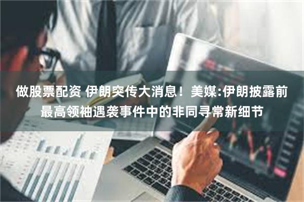 做股票配资 伊朗突传大消息！美媒:伊朗披露前最高领袖遇袭事件中的非同寻常新细节