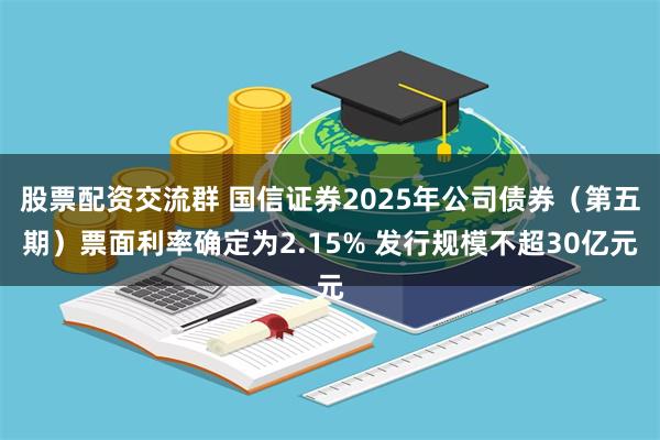 股票配资交流群 国信证券2025年公司债券（第五期）票面利率确定为2.15% 发行规模不超30亿元