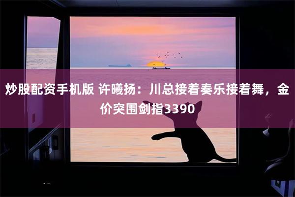 炒股配资手机版 许曦扬：川总接着奏乐接着舞，金价突围剑指3390