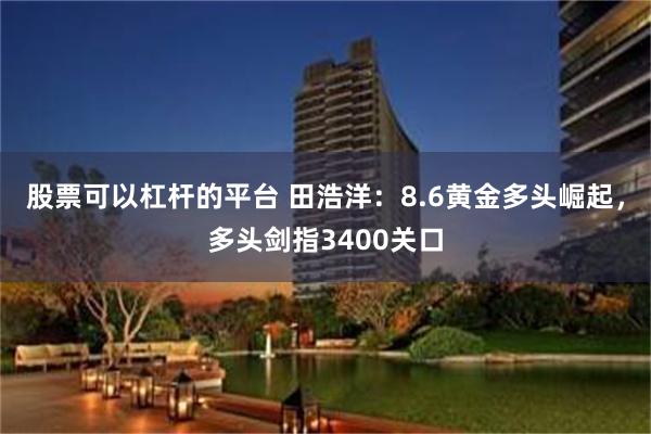 股票可以杠杆的平台 田浩洋：8.6黄金多头崛起，多头剑指3400关口