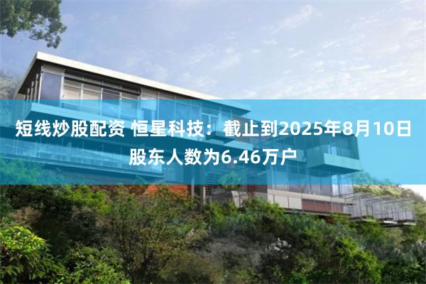 短线炒股配资 恒星科技：截止到2025年8月10日股东人数为6.46万户