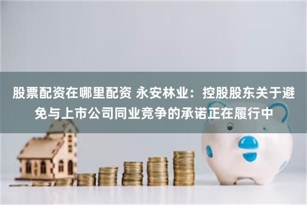 股票配资在哪里配资 永安林业：控股股东关于避免与上市公司同业竞争的承诺正在履行中