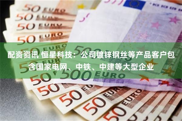 配资资讯 恒星科技：公司镀锌钢丝等产品客户包含国家电网、中铁、中建等大型企业