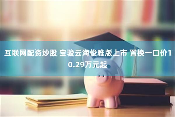 互联网配资炒股 宝骏云海俊雅版上市 置换一口价10.29万元起