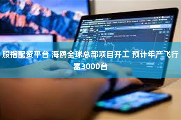 股指配资平台 海鸥全球总部项目开工 预计年产飞行器3000台