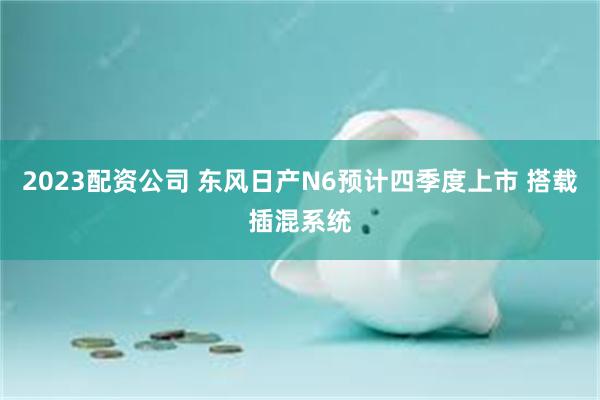 2023配资公司 东风日产N6预计四季度上市 搭载插混系统