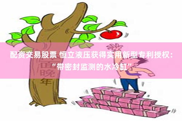 配资交易股票 恒立液压获得实用新型专利授权：“带密封监测的水冷缸”